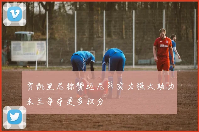 贾凯里尼称赞迈尼昂实力强大助力米兰争夺更多积分