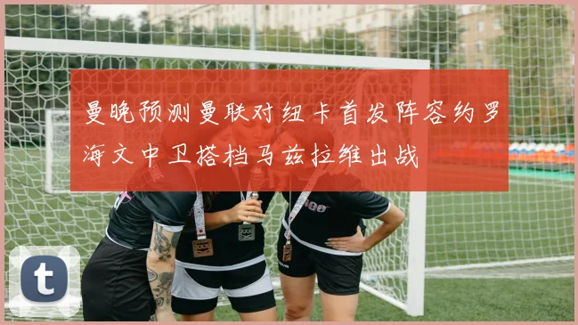 曼晚预测曼联对纽卡首发阵容约罗海文中卫搭档马兹拉维出战