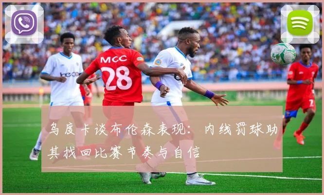 乌度卡谈布伦森表现：内线罚球助其找回比赛节奏与自信
