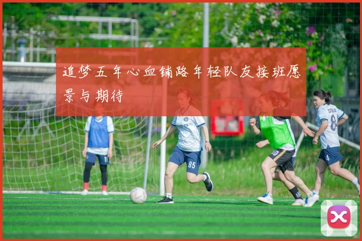 追梦五年心血铺路年轻队友接班愿景与期待