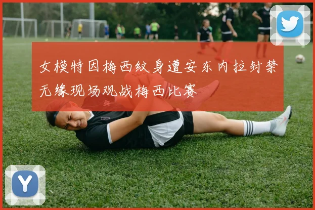女模特因梅西纹身遭安东内拉封禁无缘现场观战梅西比赛