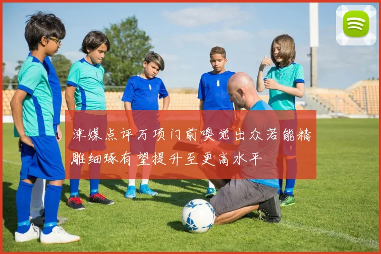 津媒点评万项门前嗅觉出众若能精雕细琢有望提升至更高水平