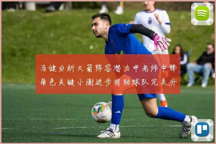 马健分析火箭阵容潜力申老师中锋角色关键小谢进步将助球队完美升级