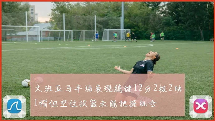 文班亚马半场表现稳健12分2板2助1帽但空位投篮未能把握机会