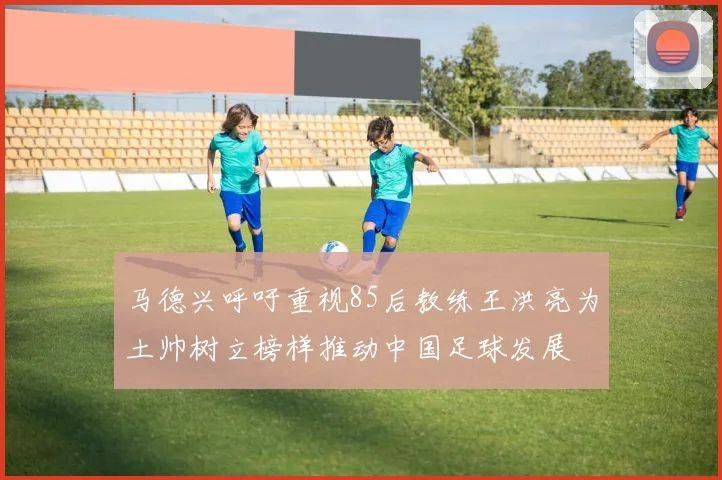 马德兴呼吁重视85后教练王洪亮为土帅树立榜样推动中国足球发展