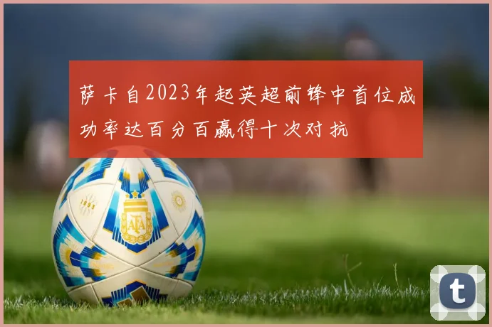 萨卡自2023年起英超前锋中首位成功率达百分百赢得十次对抗
