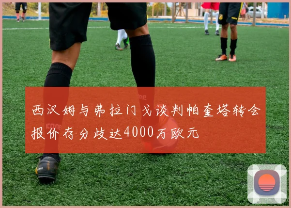 西汉姆与弗拉门戈谈判帕奎塔转会报价存分歧达4000万欧元