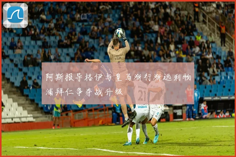 阿斯报导格伊与皇马渐行渐远利物浦拜仁争夺战升级