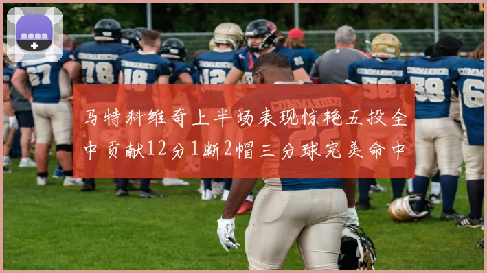 马特科维奇上半场表现惊艳五投全中贡献12分1断2帽三分球完美命中
