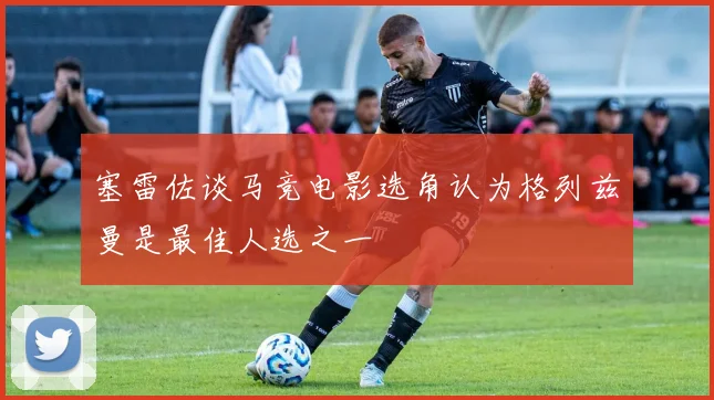 塞雷佐谈马竞电影选角认为格列兹曼是最佳人选之一