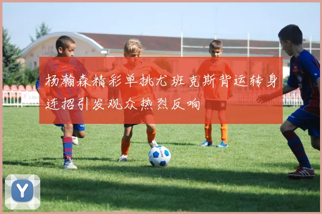 杨瀚森精彩单挑尤班克斯背运转身连招引发观众热烈反响