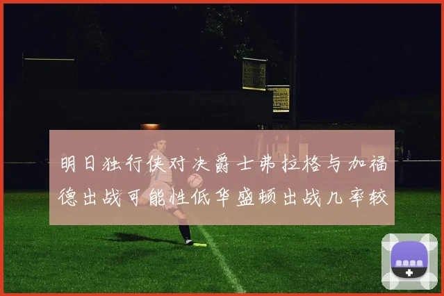明日独行侠对决爵士弗拉格与加福德出战可能性低华盛顿出战几率较高