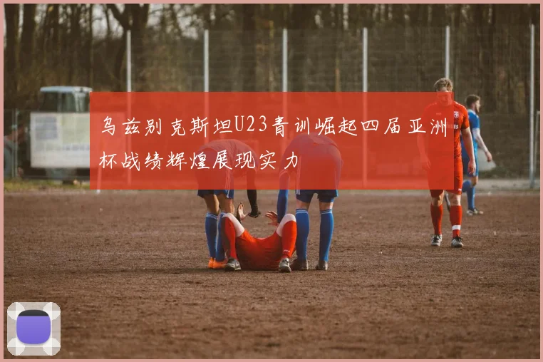 乌兹别克斯坦U23青训崛起四届亚洲杯战绩辉煌展现实力