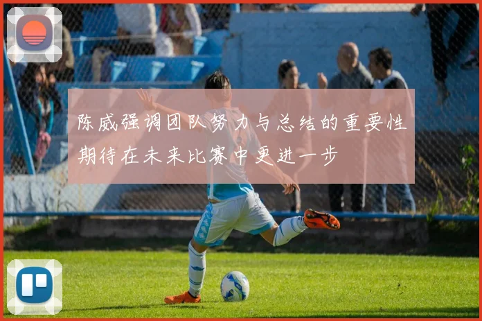 陈威强调团队努力与总结的重要性期待在未来比赛中更进一步