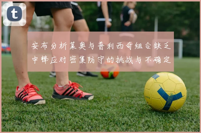 安布分析莱奥与普利西奇组合缺乏中锋应对密集防守的挑战与不确定性