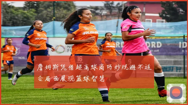 詹姆斯凭借超高球商巧妙规避不适合局面展现篮球智慧