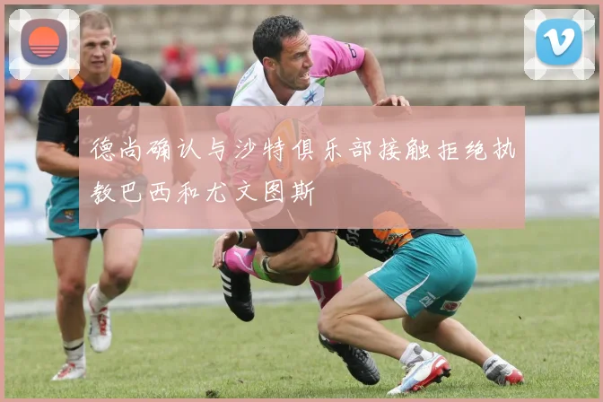 德尚确认与沙特俱乐部接触拒绝执教巴西和尤文图斯