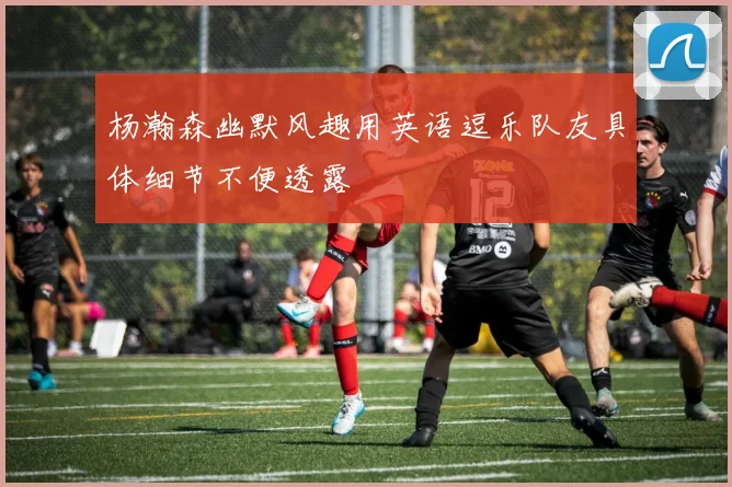 杨瀚森幽默风趣用英语逗乐队友具体细节不便透露