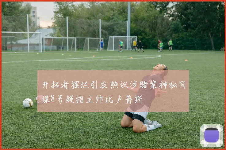开拓者摆烂引发热议涉赌案神秘同谋8号疑指主帅比卢普斯