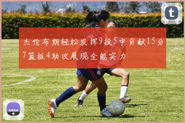 杰伦布朗轻松发挥9投5中贡献15分7篮板4助攻展现全能实力